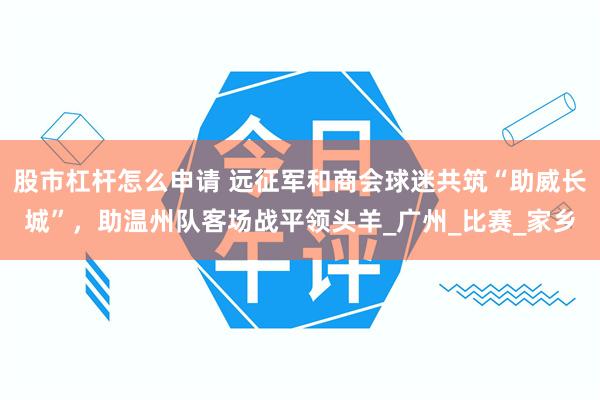 股市杠杆怎么申请 远征军和商会球迷共筑“助威长城”，助温州队客场战平领头羊_广州_比赛_家乡
