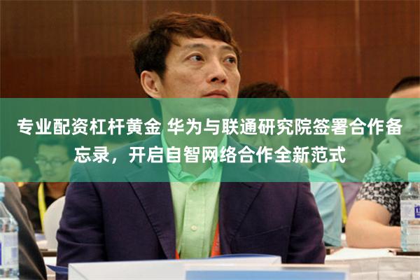 专业配资杠杆黄金 华为与联通研究院签署合作备忘录，开启自智网络合作全新范式