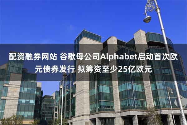 配资融券网站 谷歌母公司Alphabet启动首次欧元债券发行 拟筹资至少25亿欧元