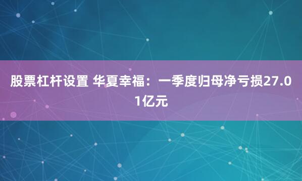 股票杠杆设置 华夏幸福：一季度归母净亏损27.01亿元