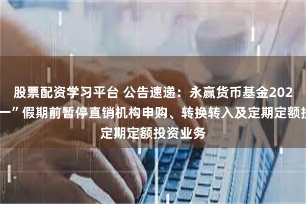 股票配资学习平台 公告速递：永赢货币基金2025年“五一”假期前暂停直销机构申购、转换转入及定期定额投资业务