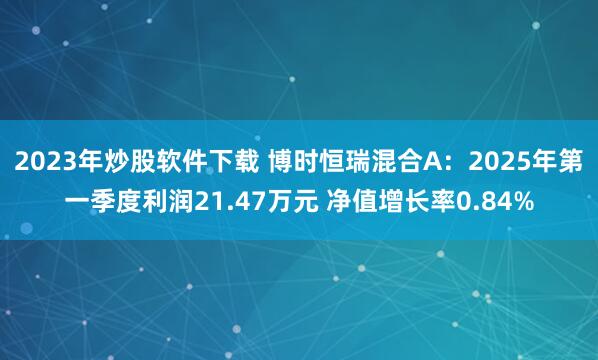 2023年炒股软件下载 博时恒瑞混合A：2025年第一季度利润21.47万元 净值增长率0.84%