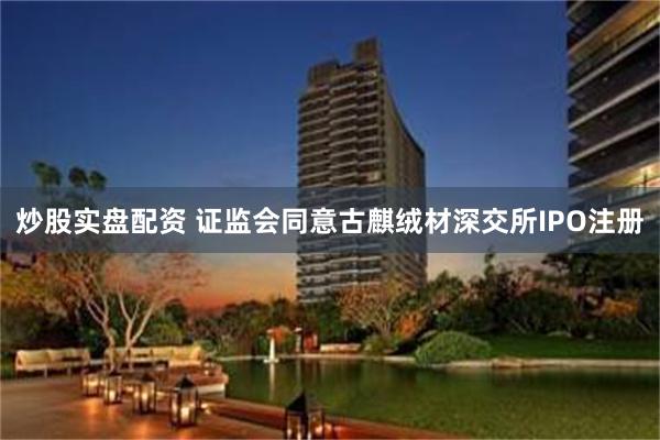 炒股实盘配资 证监会同意古麒绒材深交所IPO注册