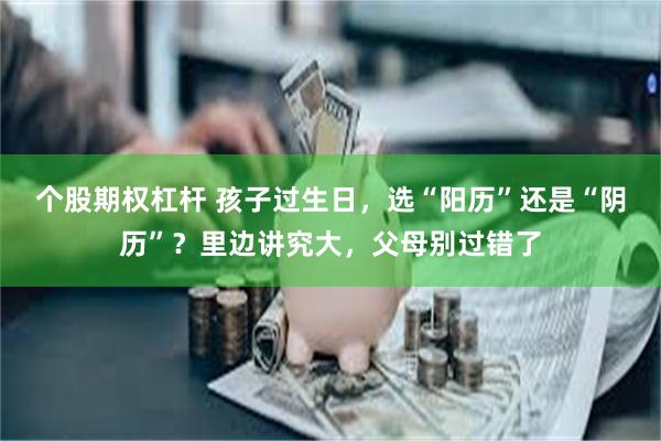 个股期权杠杆 孩子过生日，选“阳历”还是“阴历”？里边讲究大，父母别过错了