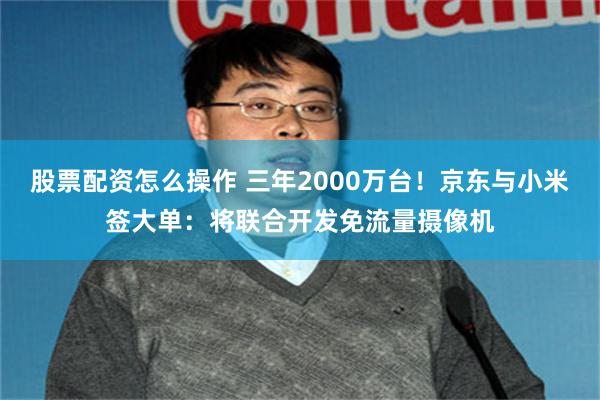 股票配资怎么操作 三年2000万台！京东与小米签大单：将联合开发免流量摄像机