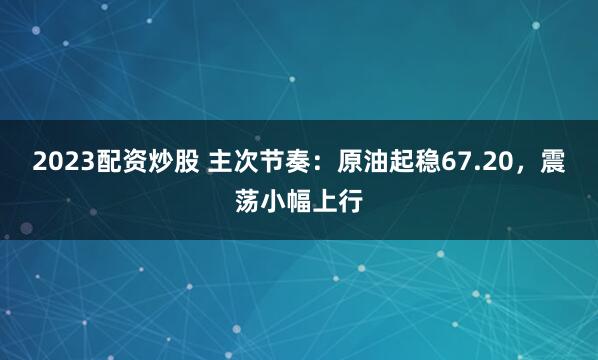 2023配资炒股 主次节奏：原油起稳67.20，震荡小幅上行