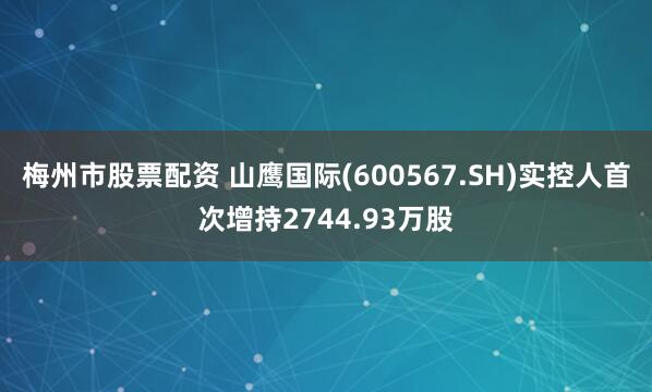 梅州市股票配资 山鹰国际(600567.SH)实控人首次增持2744.93万股