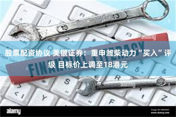 股票配资协议 美银证券：重申潍柴动力“买入”评级 目标价上调至18港元