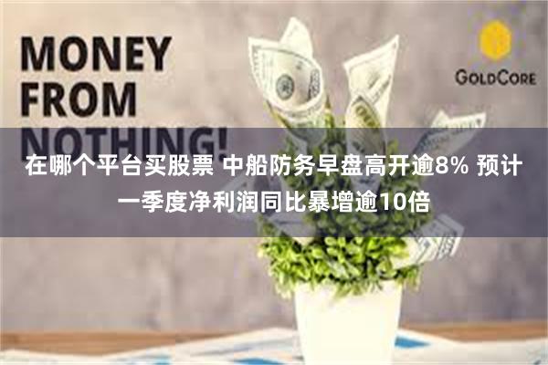 在哪个平台买股票 中船防务早盘高开逾8% 预计一季度净利润同比暴增逾10倍