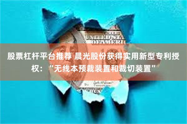 股票杠杆平台推荐 晨光股份获得实用新型专利授权：“无线本预裁装置和裁切装置”