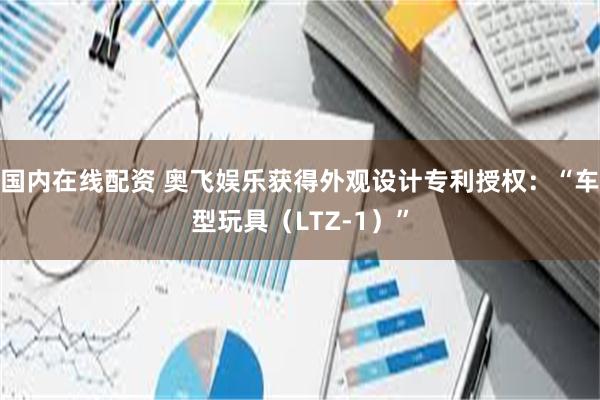 国内在线配资 奥飞娱乐获得外观设计专利授权：“车型玩具（LTZ-1）”