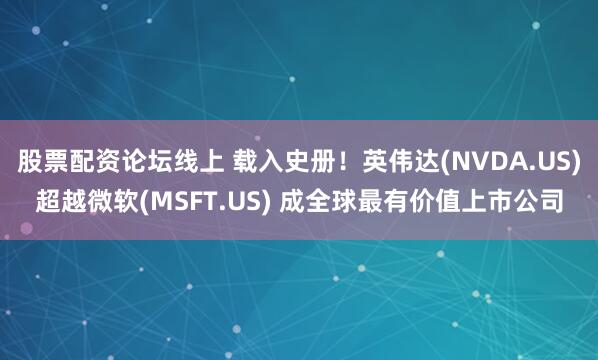 股票配资论坛线上 载入史册！英伟达(NVDA.US)超越微软(MSFT.US) 成全球最有价值上市公司