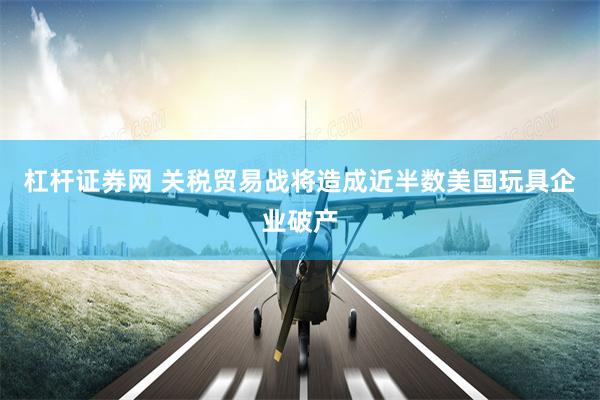 杠杆证券网 关税贸易战将造成近半数美国玩具企业破产