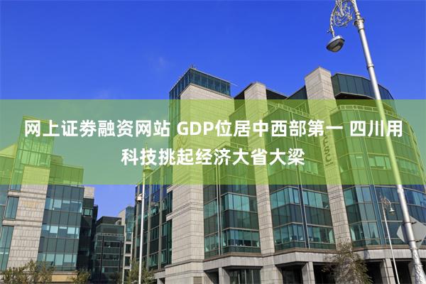 网上证劵融资网站 GDP位居中西部第一 四川用科技挑起经济大省大梁
