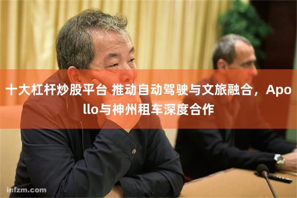 十大杠杆炒股平台 推动自动驾驶与文旅融合，Apollo与神州租车深度合作