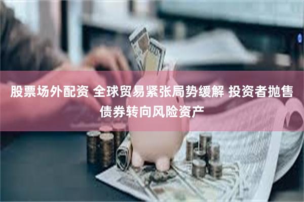 股票场外配资 全球贸易紧张局势缓解 投资者抛售债券转向风险资产