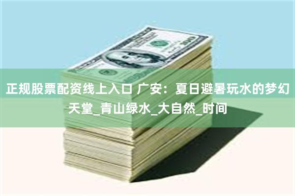 正规股票配资线上入口 广安：夏日避暑玩水的梦幻天堂_青山绿水_大自然_时间