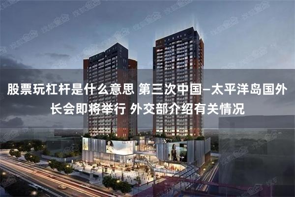 股票玩杠杆是什么意思 第三次中国—太平洋岛国外长会即将举行 外交部介绍有关情况