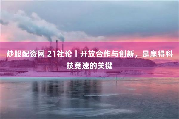 炒股配资网 21社论丨开放合作与创新，是赢得科技竞速的关键