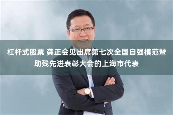 杠杆式股票 龚正会见出席第七次全国自强模范暨助残先进表彰大会的上海市代表