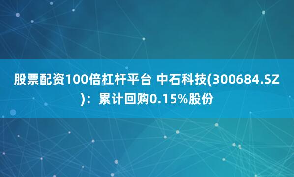 股票配资100倍杠杆平台 中石科技(300684.SZ)：累计回购0.15%股份