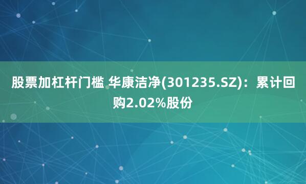 股票加杠杆门槛 华康洁净(301235.SZ)：累计回购2.02%股份