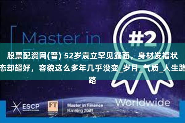 股票配资网(晋) 52岁袁立罕见露面，身材发福状态却超好，容貌这么多年几乎没变_岁月_气质_人生路
