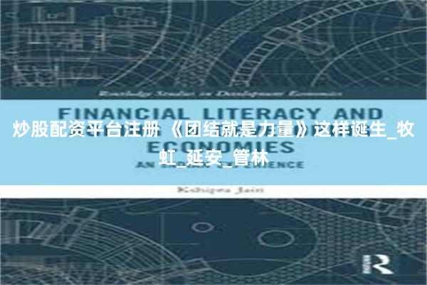 炒股配资平台注册 《团结就是力量》这样诞生_牧虹_延安_管林