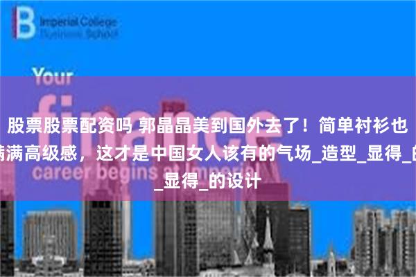 股票股票配资吗 郭晶晶美到国外去了！简单衬衫也穿出满满高级感，这才是中国女人该有的气场_造型_显得_的设计