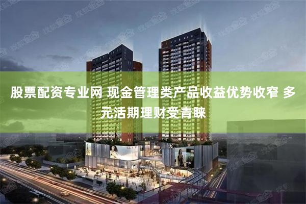 股票配资专业网 现金管理类产品收益优势收窄 多元活期理财受青睐