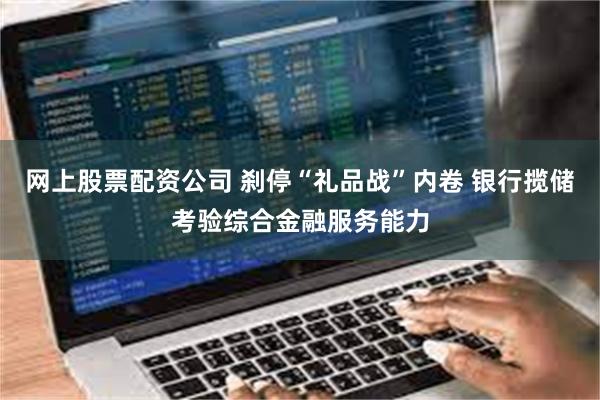 网上股票配资公司 刹停“礼品战”内卷 银行揽储考验综合金融服务能力