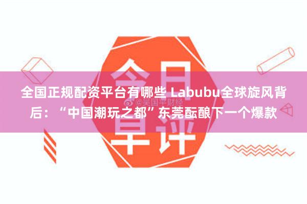 全国正规配资平台有哪些 Labubu全球旋风背后：“中国潮玩之都”东莞酝酿下一个爆款