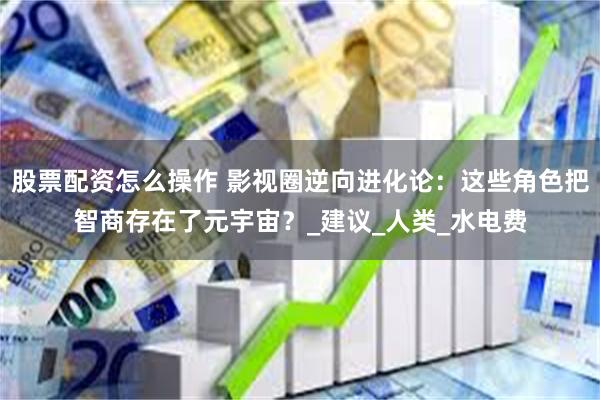 股票配资怎么操作 影视圈逆向进化论：这些角色把智商存在了元宇宙？_建议_人类_水电费