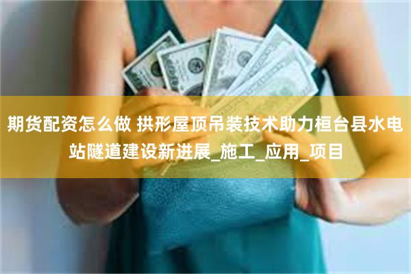 期货配资怎么做 拱形屋顶吊装技术助力桓台县水电站隧道建设新进展_施工_应用_项目
