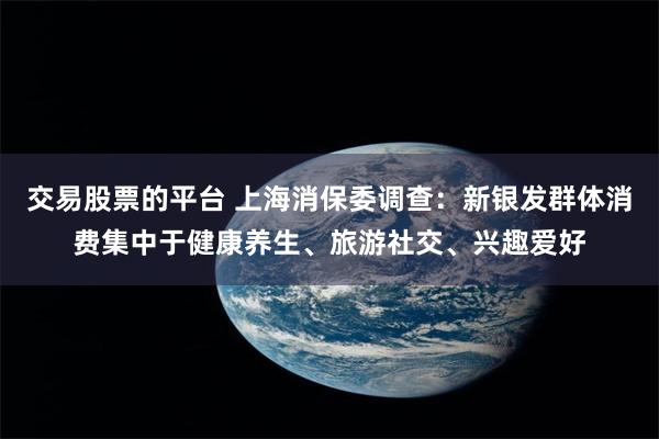 交易股票的平台 上海消保委调查：新银发群体消费集中于健康养生、旅游社交、兴趣爱好