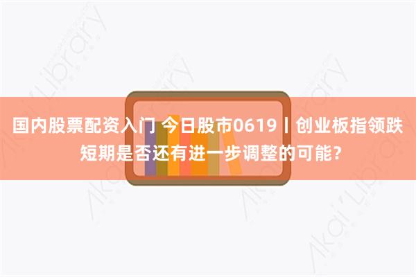 国内股票配资入门 今日股市0619丨创业板指领跌 短期是否还有进一步调整的可能？