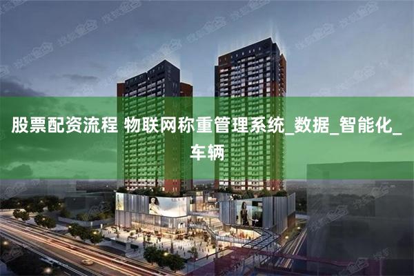 股票配资流程 物联网称重管理系统_数据_智能化_车辆