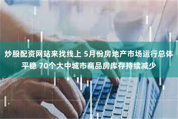 炒股配资网站来找线上 5月份房地产市场运行总体平稳 70个大中城市商品房库存持续减少