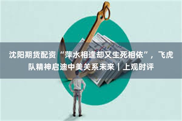 沈阳期货配资 “萍水相逢却又生死相依”，飞虎队精神启迪中美关系未来｜上观时评