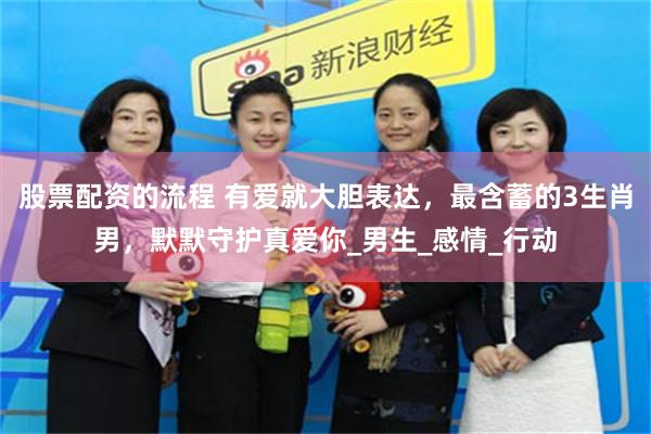 股票配资的流程 有爱就大胆表达，最含蓄的3生肖男，默默守护真爱你_男生_感情_行动