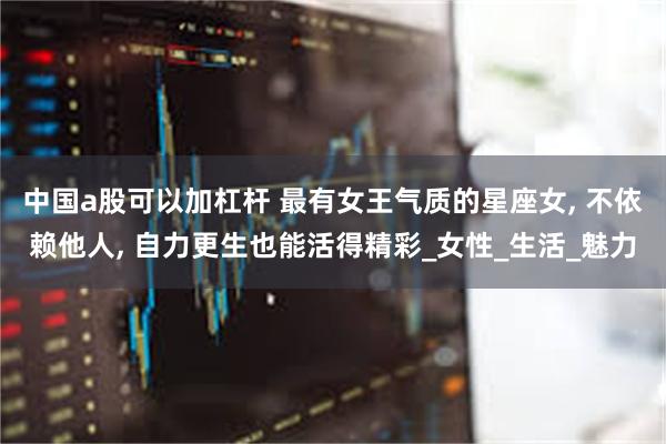 中国a股可以加杠杆 最有女王气质的星座女, 不依赖他人, 自力更生也能活得精彩_女性_生活_魅力