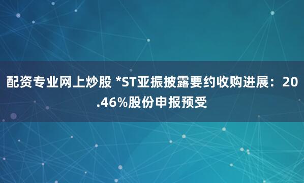 配资专业网上炒股 *ST亚振披露要约收购进展：20.46%股份申报预受
